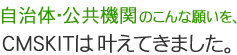 自治体・公共機関のこんな願いを、CMSKITは叶えてきました。