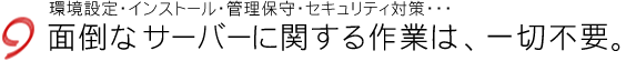 環境設定・インストール・管理保守・セキュリティ対策などの面倒なサーバーに関する作業は、一切不要。