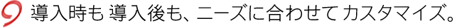 導入時も導入後も、ニーズに合わせてカスタマイズ。