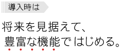 導入時は、将来を見据えて、豊富な機能ではじめる。
