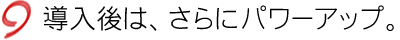 導入後は、さらにパワーアップ。